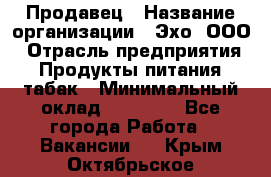 Продавец › Название организации ­ Эхо, ООО › Отрасль предприятия ­ Продукты питания, табак › Минимальный оклад ­ 27 000 - Все города Работа » Вакансии   . Крым,Октябрьское